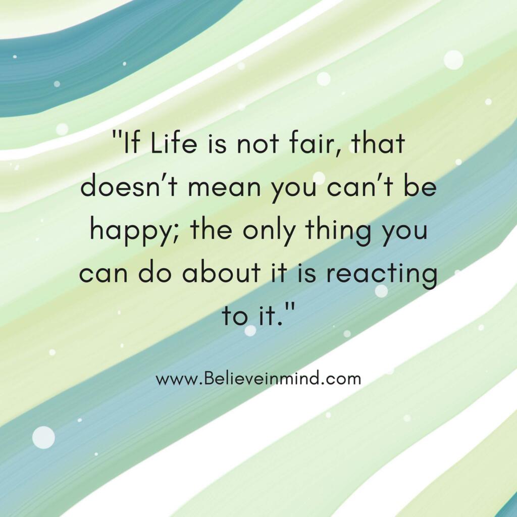 If Life is not fair, that doesn’t mean you can’t be happy; the only thing you can do about it is reacting to it